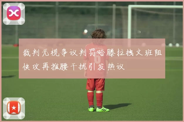 裁判无视争议判罚哈滕拉拽文班阻快攻再推腰干扰引发热议