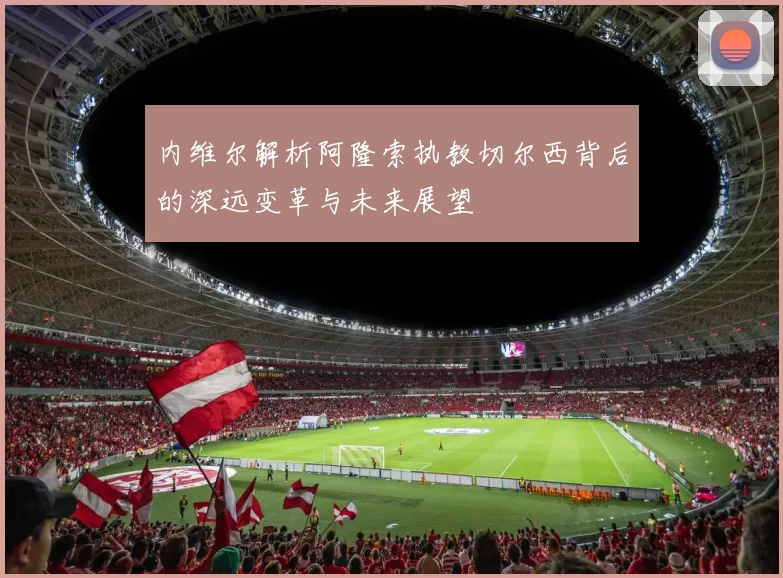 内维尔解析阿隆索执教切尔西背后的深远变革与未来展望