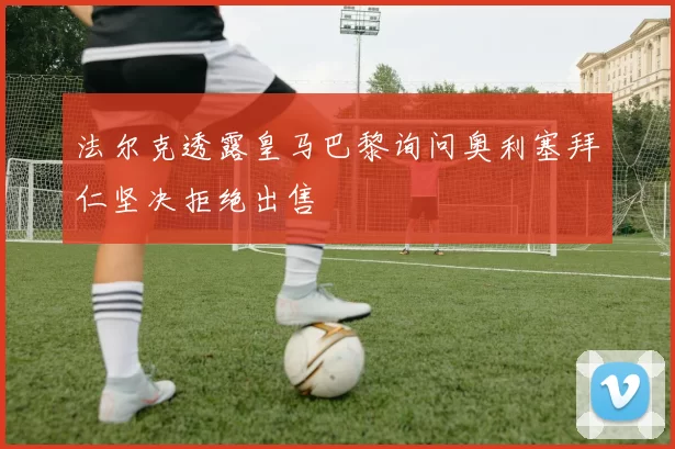 法尔克透露皇马巴黎询问奥利塞拜仁坚决拒绝出售