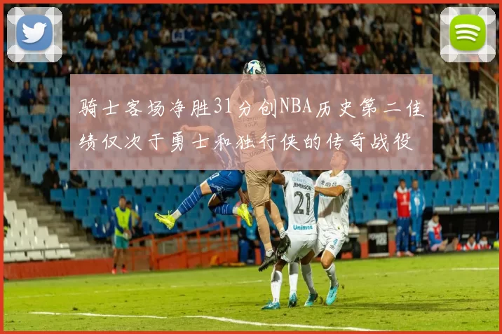 骑士客场净胜31分创NBA历史第二佳绩仅次于勇士和独行侠的传奇战役