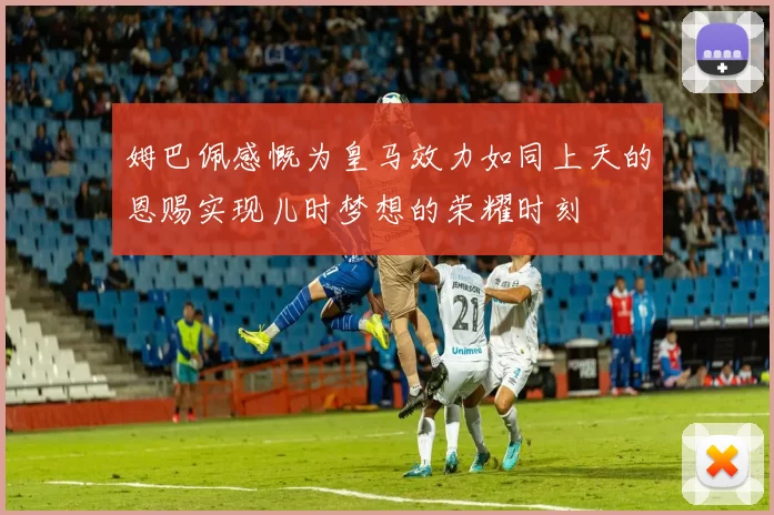 姆巴佩感慨为皇马效力如同上天的恩赐实现儿时梦想的荣耀时刻