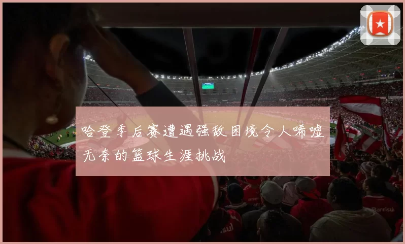 哈登季后赛遭遇强敌困境令人唏嘘无奈的篮球生涯挑战
