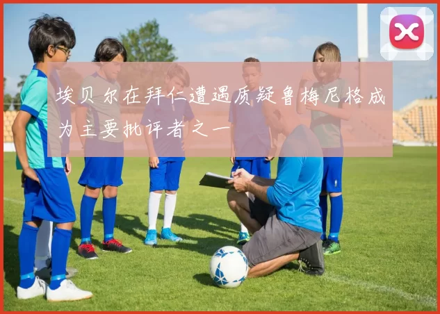 埃贝尔在拜仁遭遇质疑鲁梅尼格成为主要批评者之一