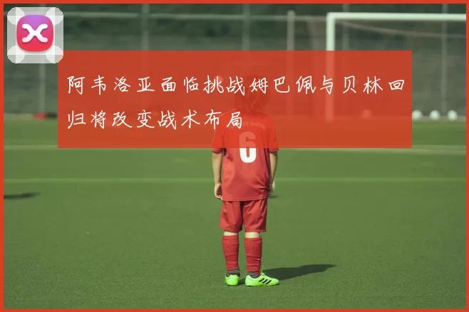 阿韦洛亚面临挑战姆巴佩与贝林回归将改变战术布局