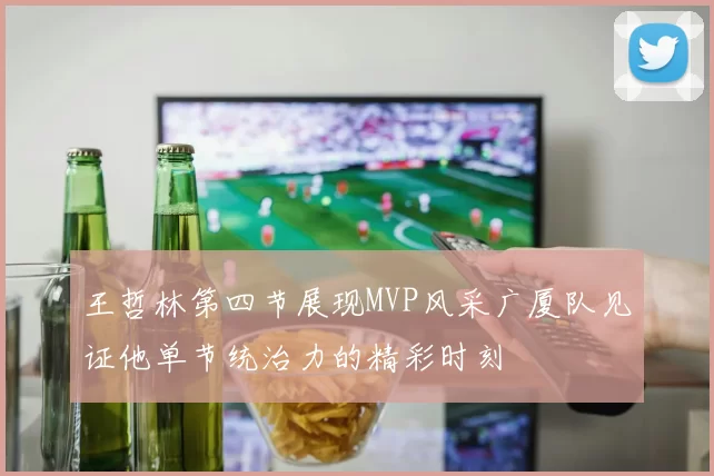 王哲林第四节展现MVP风采广厦队见证他单节统治力的精彩时刻