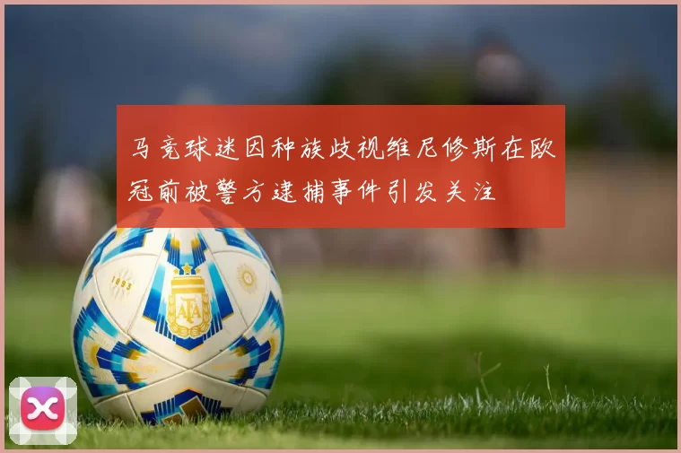 马竞球迷因种族歧视维尼修斯在欧冠前被警方逮捕事件引发关注