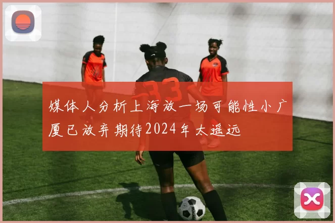 媒体人分析上海放一场可能性小广厦已放弃期待2024年太遥远