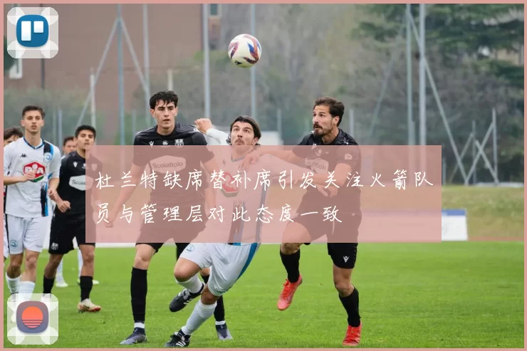 杜兰特缺席替补席引发关注火箭队员与管理层对此态度一致